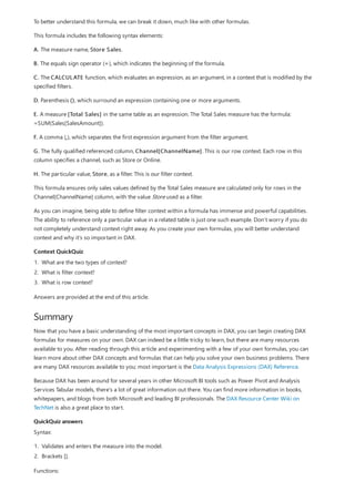Context QuickQuiz
Summary
QuickQuiz answers
To better understand this formula, we can break it down, much like with other formulas.
This formula includes the following syntax elements:
A. The measure name, Store Sales.
B. The equals sign operator (=), which indicates the beginning of the formula.
C. The CALCULATE function, which evaluates an expression, as an argument, in a context that is modified by the
specified filters.
D. Parenthesis (), which surround an expression containing one or more arguments.
E. A measure [Total Sales] in the same table as an expression. The Total Sales measure has the formula:
=SUM(Sales[SalesAmount]).
F. A comma (,), which separates the first expression argument from the filter argument.
G. The fully qualified referenced column, Channel[ChannelName]. This is our row context. Each row in this
column specifies a channel, such as Store or Online.
H. The particular value, Store, as a filter. This is our filter context.
This formula ensures only sales values defined by the Total Sales measure are calculated only for rows in the
Channel[ChannelName] column, with the value Store used as a filter.
As you can imagine, being able to define filter context within a formula has immense and powerful capabilities.
The ability to reference only a particular value in a related table is just one such example. Don’t worry if you do
not completely understand context right away. As you create your own formulas, you will better understand
context and why it’s so important in DAX.
1. What are the two types of context?
2. What is filter context?
3. What is row context?
Answers are provided at the end of this article.
Now that you have a basic understanding of the most important concepts in DAX, you can begin creating DAX
formulas for measures on your own. DAX can indeed be a little tricky to learn, but there are many resources
available to you. After reading through this article and experimenting with a few of your own formulas, you can
learn more about other DAX concepts and formulas that can help you solve your own business problems. There
are many DAX resources available to you; most important is the Data Analysis Expressions (DAX) Reference.
Because DAX has been around for several years in other Microsoft BI tools such as Power Pivot and Analysis
Services Tabular models, there’s a lot of great information out there. You can find more information in books,
whitepapers, and blogs from both Microsoft and leading BI professionals. The DAX Resource Center Wiki on
TechNet is also a great place to start.
Syntax:
1. Validates and enters the measure into the model.
2. Brackets [].
Functions:
 