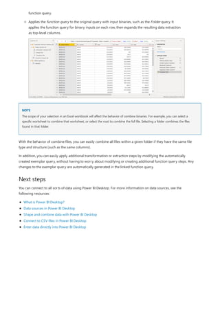 NOTE
Next steps
function query.
Applies the function query to the original query with input binaries, such as the Folder query. It
applies the function query for binary inputs on each row, then expands the resulting data extraction
as top-level columns.
The scope of your selection in an Excel workbook will affect the behavior of combine binaries. For example, you can select a
specific worksheet to combine that worksheet, or select the root to combine the full file. Selecting a folder combines the files
found in that folder.
With the behavior of combine files, you can easily combine all files within a given folder if they have the same file
type and structure (such as the same columns).
In addition, you can easily apply additional transformation or extraction steps by modifying the automatically
created exemplar query, without having to worry about modifying or creating additional function query steps. Any
changes to the exemplar query are automatically generated in the linked function query.
You can connect to all sorts of data using Power BI Desktop. For more information on data sources, see the
following resources:
What is Power BI Desktop?
Data sources in Power BI Desktop
Shape and combine data with Power BI Desktop
Connect to CSV files in Power BI Desktop
Enter data directly into Power BI Desktop
 