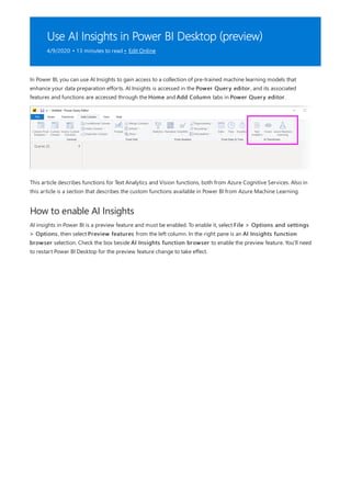 Use AI Insights in Power BI Desktop (preview)
4/9/2020 • 13 minutes to read • Edit Online
How to enable AI Insights
In Power BI, you can use AI Insights to gain access to a collection of pre-trained machine learning models that
enhance your data preparation efforts. AI Insights is accessed in the Power Query editor, and its associated
features and functions are accessed through the Home and Add Column tabs in Power Query editor.
This article describes functions for Text Analytics and Vision functions, both from Azure Cognitive Services. Also in
this article is a section that describes the custom functions available in Power BI from Azure Machine Learning.
AI insights in Power BI is a preview feature and must be enabled. To enable it, select File > Options and settings
> Options, then select Preview features from the left column. In the right pane is an AI Insights function
browser selection. Check the box beside AI Insights function browser to enable the preview feature. You'll need
to restart Power BI Desktop for the preview feature change to take effect.
 