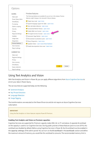 Using Text Analytics and Vision
IMPORTANT
Enabling Text Analytics and Vision on Premium capacities
With Text Analytics and Vision in Power BI, you can apply different algorithms from Azure Cognitive Services to
enrich your data in Power Query.
The services that are supported today are the following:
Sentiment Analysis
Key Phrase Extraction
Language Detection
Image Tagging.
The transformations are executed on the Power BI service and do not require an Azure Cognitive Services
subscription.
Using the Text Analytics or Vision features requires Power BI Premium.
Cognitive Services are supported for Premium capacity nodes EM2, A2, or P1 and above. A separate AI workload
on the capacity is used to run Cognitive Services. During public preview of these features (prior to June 2019), this
workload was disabled by default. Before using Cognitive Services in Power BI, the AI workload must be enabled in
the capacity settings of the admin portal. You can turn on the AI workload in the workloads section and define
the maximum amount of memory you would like this workload to consume. The recommended memory limit is
 