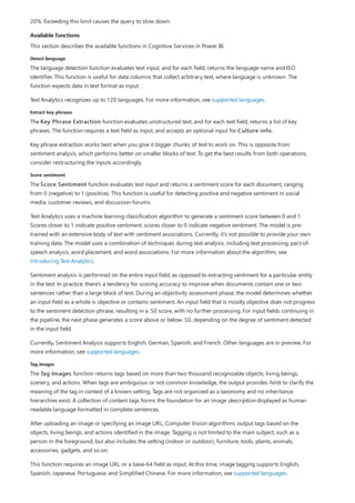 Available functions
Detect language
Extract key phrases
Score sentiment
Tag images
20%. Exceeding this limit causes the query to slow down.
This section describes the available functions in Cognitive Services in Power BI.
The language detection function evaluates text input, and for each field, returns the language name and ISO
identifier. This function is useful for data columns that collect arbitrary text, where language is unknown. The
function expects data in text format as input.
Text Analytics recognizes up to 120 languages. For more information, see supported languages.
The Key Phrase Extraction function evaluates unstructured text, and for each text field, returns a list of key
phrases. The function requires a text field as input, and accepts an optional input for Culture info.
Key phrase extraction works best when you give it bigger chunks of text to work on. This is opposite from
sentiment analysis, which performs better on smaller blocks of text. To get the best results from both operations,
consider restructuring the inputs accordingly.
The Score Sentiment function evaluates text input and returns a sentiment score for each document, ranging
from 0 (negative) to 1 (positive). This function is useful for detecting positive and negative sentiment in social
media, customer reviews, and discussion forums.
Text Analytics uses a machine learning classification algorithm to generate a sentiment score between 0 and 1.
Scores closer to 1 indicate positive sentiment, scores closer to 0 indicate negative sentiment. The model is pre-
trained with an extensive body of text with sentiment associations. Currently, it's not possible to provide your own
training data. The model uses a combination of techniques during text analysis, including text processing, part-of-
speech analysis, word placement, and word associations. For more information about the algorithm, see
Introducing Text Analytics.
Sentiment analysis is performed on the entire input field, as opposed to extracting sentiment for a particular entity
in the text. In practice, there's a tendency for scoring accuracy to improve when documents contain one or two
sentences rather than a large block of text. During an objectivity assessment phase, the model determines whether
an input field as a whole is objective or contains sentiment. An input field that is mostly objective does not progress
to the sentiment detection phrase, resulting in a .50 score, with no further processing. For input fields continuing in
the pipeline, the next phase generates a score above or below .50, depending on the degree of sentiment detected
in the input field.
Currently, Sentiment Analysis supports English, German, Spanish, and French. Other languages are in preview. For
more information, see supported languages.
The Tag Images function returns tags based on more than two thousand recognizable objects, living beings,
scenery, and actions. When tags are ambiguous or not common knowledge, the output provides hints to clarify the
meaning of the tag in context of a known setting. Tags are not organized as a taxonomy and no inheritance
hierarchies exist. A collection of content tags forms the foundation for an image description displayed as human
readable language formatted in complete sentences.
After uploading an image or specifying an image URL, Computer Vision algorithms output tags based on the
objects, living beings, and actions identified in the image. Tagging is not limited to the main subject, such as a
person in the foreground, but also includes the setting (indoor or outdoor), furniture, tools, plants, animals,
accessories, gadgets, and so on.
This function requires an image URL or a base-64 field as input. At this time, image tagging supports English,
Spanish, Japanese, Portuguese, and Simplified Chinese. For more information, see supported languages.
 