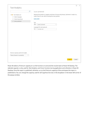 Power BI selects a Premium capacity to run the function on and send the results back to Power BI Desktop. The
selected capacity is only used for Text Analytics and Vision function during application and refreshes in Power BI
Desktop. Once the report is published, refreshes run on the Premium capacity of the workspace the report is
published to. You can change the capacity used for all Cognitive Services in the dropdown in the lower left corner of
the popup window.
 