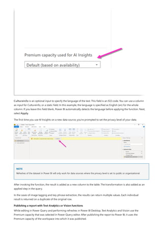 NOTE
Publishing a report with Text Analytics or Vision functions
Cultureinfo is an optional input to specify the language of the text. This field is an ISO code. You can use a column
as input for Cultureinfo, or a static field. In this example, the language is specified as English (en) for the whole
column. If you leave this field blank, Power BI automatically detects the language before applying the function. Next,
select Apply.
The first time you use AI Insights on a new data source, you're prompted to set the privacy level of your data.
Refreshes of the dataset in Power BI will only work for data sources where the privacy level is set to public or organizational.
After invoking the function, the result is added as a new column to the table. The transformation is also added as an
applied step in the query.
In the cases of image tagging and key phrase extraction, the results can return multiple values. Each individual
result is returned on a duplicate of the original row.
While editing in Power Query and performing refreshes in Power BI Desktop, Text Analytics and Vision use the
Premium capacity that was selected in Power Query editor. After publishing the report to Power BI, it uses the
Premium capacity of the workspace into which it was published.
 