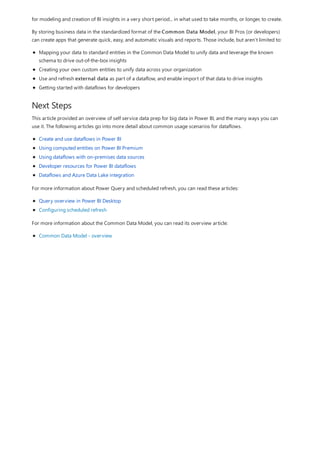 Next Steps
for modeling and creation of BI insights in a very short period... in what used to take months, or longer, to create.
By storing business data in the standardized format of the Common Data Model, your BI Pros (or developers)
can create apps that generate quick, easy, and automatic visuals and reports. Those include, but aren’t limited to:
Mapping your data to standard entities in the Common Data Model to unify data and leverage the known
schema to drive out-of-the-box insights
Creating your own custom entities to unify data across your organization
Use and refresh external data as part of a dataflow, and enable import of that data to drive insights
Getting started with dataflows for developers
This article provided an overview of self service data prep for big data in Power BI, and the many ways you can
use it. The following articles go into more detail about common usage scenarios for dataflows.
Create and use dataflows in Power BI
Using computed entities on Power BI Premium
Using dataflows with on-premises data sources
Developer resources for Power BI dataflows
Dataflows and Azure Data Lake integration
For more information about Power Query and scheduled refresh, you can read these articles:
Query overview in Power BI Desktop
Configuring scheduled refresh
For more information about the Common Data Model, you can read its overview article:
Common Data Model - overview
 