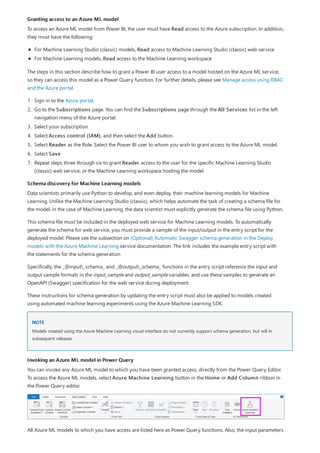 Granting access to an Azure ML model
Schema discovery for Machine Learning models
NOTE
Invoking an Azure ML model in Power Query
To access an Azure ML model from Power BI, the user must have Read access to the Azure subscription. In addition,
they must have the following:
For Machine Learning Studio (classic) models, Read access to Machine Learning Studio (classic) web service
For Machine Learning models, Read access to the Machine Learning workspace
The steps in this section describe how to grant a Power BI user access to a model hosted on the Azure ML service,
so they can access this model as a Power Query function. For further details, please see Manage access using RBAC
and the Azure portal.
1. Sign in to the Azure portal.
2. Go to the Subscriptions page. You can find the Subscriptions page through the All Services list in the left
navigation menu of the Azure portal.
3. Select your subscription
4. Select Access control (IAM), and then select the Add button.
5. Select Reader as the Role. Select the Power BI user to whom you wish to grant access to the Azure ML model.
6. Select Save
7. Repeat steps three through six to grant Reader access to the user for the specific Machine Learning Studio
(classic) web service, or the Machine Learning workspace hosting the model.
Data scientists primarily use Python to develop, and even deploy, their machine learning models for Machine
Learning. Unlike the Machine Learning Studio (classic), which helps automate the task of creating a schema file for
the model, in the case of Machine Learning, the data scientist must explicitly generate the schema file using Python.
This schema file must be included in the deployed web service for Machine Learning models. To automatically
generate the schema for web service, you must provide a sample of the input/output in the entry script for the
deployed model. Please see the subsection on (Optional) Automatic Swagger schema generation in the Deploy
models with the Azure Machine Learning service documentation. The link includes the example entry script with
the statements for the schema generation.
Specifically, the _@input_schema_ and _@output_schema_ functions in the entry script reference the input and
output sample formats in the input_sample and output_sample variables, and use these samples to generate an
OpenAPI (Swagger) specification for the web service during deployment.
These instructions for schema generation by updating the entry script must also be applied to models created
using automated machine learning experiments using the Azure Machine Learning SDK.
Models created using the Azure Machine Learning visual interface do not currently support schema generation, but will in
subsequent releases.
You can invoke any Azure ML model to which you have been granted access, directly from the Power Query Editor.
To access the Azure ML models, select Azure Machine Learning button in the Home or Add Column ribbon in
the Power Query editor.
All Azure ML models to which you have access are listed here as Power Query functions. Also, the input parameters
 