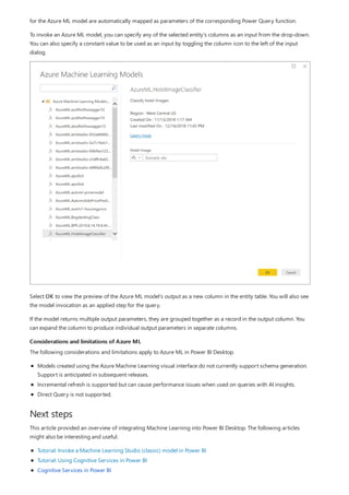 Considerations and limitations of Azure ML
Next steps
for the Azure ML model are automatically mapped as parameters of the corresponding Power Query function.
To invoke an Azure ML model, you can specify any of the selected entity's columns as an input from the drop-down.
You can also specify a constant value to be used as an input by toggling the column icon to the left of the input
dialog.
Select OK to view the preview of the Azure ML model's output as a new column in the entity table. You will also see
the model invocation as an applied step for the query.
If the model returns multiple output parameters, they are grouped together as a record in the output column. You
can expand the column to produce individual output parameters in separate columns.
The following considerations and limitations apply to Azure ML in Power BI Desktop.
Models created using the Azure Machine Learning visual interface do not currently support schema generation.
Support is anticipated in subsequent releases.
Incremental refresh is supported but can cause performance issues when used on queries with AI insights.
Direct Query is not supported.
This article provided an overview of integrating Machine Learning into Power BI Desktop. The following articles
might also be interesting and useful.
Tutorial: Invoke a Machine Learning Studio (classic) model in Power BI
Tutorial: Using Cognitive Services in Power BI
Cognitive Services in Power BI
 