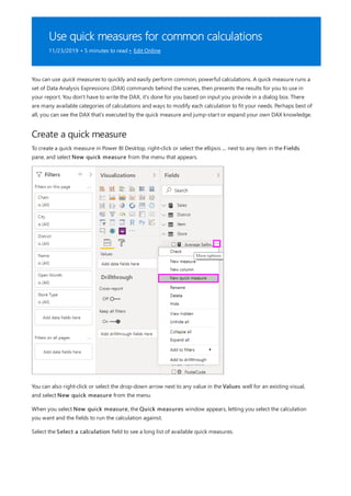 Use quick measures for common calculations
11/23/2019 • 5 minutes to read • Edit Online
Create a quick measure
You can use quick measures to quickly and easily perform common, powerful calculations. A quick measure runs a
set of Data Analysis Expressions (DAX) commands behind the scenes, then presents the results for you to use in
your report. You don't have to write the DAX, it's done for you based on input you provide in a dialog box. There
are many available categories of calculations and ways to modify each calculation to fit your needs. Perhaps best of
all, you can see the DAX that's executed by the quick measure and jump-start or expand your own DAX knowledge.
To create a quick measure in Power BI Desktop, right-click or select the ellipsis ... next to any item in the Fields
pane, and select New quick measure from the menu that appears.
You can also right-click or select the drop-down arrow next to any value in the Values well for an existing visual,
and select New quick measure from the menu.
When you select New quick measure, the Quick measures window appears, letting you select the calculation
you want and the fields to run the calculation against.
Select the Select a calculation field to see a long list of available quick measures.
 