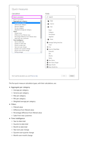The five quick measure calculation types, with their calculations, are:
Aggregate per category
Filters
Time intelligence
Average per category
Variance per category
Max per category
Min per category
Weighted average per category
Filtered value
Difference from filtered value
Percentage difference from filtered value
Sales from new customers
Year-to-date total
Quarter-to-date total
Month-to-date total
Year-over-year change
Quarter-over-quarter change
Month-over-month change
 