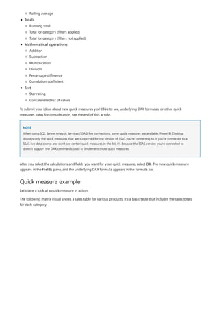 NOTE
Quick measure example
Totals
Mathematical operations
Text
Rolling average
Running total
Total for category (filters applied)
Total for category (filters not applied)
Addition
Subtraction
Multiplication
Division
Percentage difference
Correlation coefficient
Star rating
Concatenated list of values
To submit your ideas about new quick measures you'd like to see, underlying DAX formulas, or other quick
measures ideas for consideration, see the end of this article.
When using SQL Server Analysis Services (SSAS) live connections, some quick measures are available. Power BI Desktop
displays only the quick measures that are supported for the version of SSAS you're connecting to. If you're connected to a
SSAS live data source and don't see certain quick measures in the list, it's because the SSAS version you're connected to
doesn't support the DAX commands used to implement those quick measures.
After you select the calculations and fields you want for your quick measure, select OK. The new quick measure
appears in the Fields pane, and the underlying DAX formula appears in the formula bar.
Let's take a look at a quick measure in action.
The following matrix visual shows a sales table for various products. It's a basic table that includes the sales totals
for each category.
 