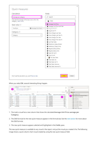 When you select OK, several interesting things happen.
1. The matrix visual has a new column that shows the calculated Average Unit Price average per
Category.
2. The DAX formula for the new quick measure appears in the formula bar. See the next section for more about
the DAX formula.
3. The new quick measure appears selected and highlighted in the Fields pane.
The new quick measure is available to any visual in the report, not just the visual you created it for. The following
image shows a quick column chart visual created by using the new quick measure field.
 