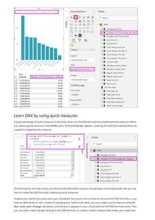 Learn DAX by using quick measures
A great advantage of quick measures is that they show you the DAX formula that implements the measure. When
you select a quick measure in the Fields pane, the Formula bar appears, showing the DAX formula that Power BI
created to implement the measure.
The formula bar not only shows you the formula behind the measure, but perhaps more importantly, lets you see
how to create the DAX formulas underlying quick measures.
Imagine you need to do a year-over-year calculation, but you're not sure how to structure the DAX formula, or you
have no idea where to start. Instead of banging your head on the desk, you can create a quick measure using the
Year-over-year change calculation, and see how it appears in your visual and how the DAX formula works. Then
you can either make changes directly to the DAX formula, or create a similar measure that meets your needs and
 