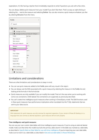 Limitations and considerations
IMPORTANT
Time intelligence and quick measures
expectations. It's like having a teacher that immediately responds to what-if questions you ask with a few clicks.
You can always delete quick measures from your model if you don't like them. That's as easy as right-clicking or
selecting the ... next to the measure and selecting Delete. You can also rename a quick measure whatever you like
by selecting Rename from the menu.
There are a few limitations and considerations to keep in mind.
You can use quick measures added to the Fields pane with any visual in the report.
You can always see the DAX associated with a quick measure by selecting the measure in the Fields list and
looking at the formula in the formula bar.
Quick measures are only available if you can modify the model. That isn't the case when you're working with
some Live connections. SSAS tabular live connections are supported, as previously described.
You can't create time intelligence quick measures when working in DirectQuery mode. The DAX functions used
in these quick measures have performance implications when translated into the T-SQL statements that are
sent to your data source.
DAX statements for quick measures use only commas for argument separators. If your version of Power BI Desktop is in a
language that uses commas as decimal separators, quick measures will not work properly.
You can use your own custom date tables with time intelligence quick measures. If you're using an external tabular
model, make sure that when the model was built, the primary date column in the table was marked as a date table,
as described in Specify Mark as Date Table for use with time-intelligence. If you're importing your own date table,
make sure to mark it as a date table, as described in Set and use date tables in Power BI Desktop.
 