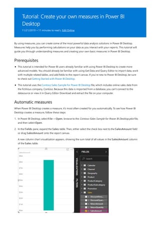 Tutorial: Create your own measures in Power BI
Desktop
11/21/2019 • 11 minutes to read • Edit Online
Prerequisites
Automatic measures
By using measures, you can create some of the most powerful data analysis solutions in Power BI Desktop.
Measures help you by performing calculations on your data as you interact with your reports. This tutorial will
guide you through understanding measures and creating your own basic measures in Power BI Desktop.
This tutorial is intended for Power BI users already familiar with using Power BI Desktop to create more
advanced models. You should already be familiar with using Get Data and Query Editor to import data, work
with multiple related tables, and add fields to the report canvas. If you’re new to Power BI Desktop, be sure
to check out Getting Started with Power BI Desktop.
This tutorial uses the Contoso Sales Sample for Power BI Desktop file, which includes online sales data from
the fictitious company, Contoso. Because this data is imported from a database, you can't connect to the
datasource or view it in Query Editor. Download and extract the file on your computer.
When Power BI Desktop creates a measure, it's most often created for you automatically. To see how Power BI
Desktop creates a measure, follow these steps:
1. In Power BI Desktop, select File > Open, browse to the Contoso Sales Sample for Power BI Desktop.pbix file,
and then select Open.
2. In the Fields pane, expand the Sales table. Then, either select the check box next to the SalesAmount field
or drag SalesAmount onto the report canvas.
A new column chart visualization appears, showing the sum total of all values in the SalesAmount column
of the Sales table.
 