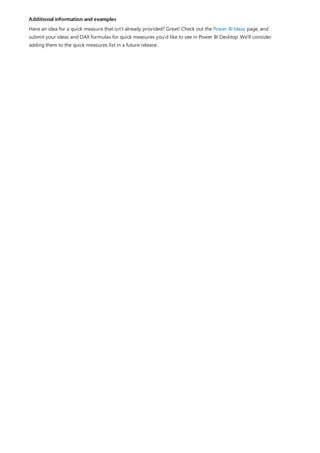 Additional information and examples
Have an idea for a quick measure that isn't already provided? Great! Check out the Power BI Ideas page, and
submit your ideas and DAX formulas for quick measures you'd like to see in Power BI Desktop. We'll consider
adding them to the quick measures list in a future release.
 