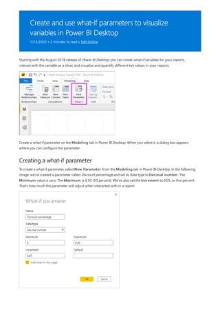 Create and use what-if parameters to visualize
variables in Power BI Desktop
1/23/2020 • 2 minutes to read • Edit Online
Creating a what-if parameter
Starting with the August 2018 release of Power BI Desktop, you can create what-if variables for your reports,
interact with the variable as a slicer, and visualize and quantify different key values in your reports.
Create a what-if parameter on the Modeling tab in Power BI Desktop. When you select it, a dialog box appears
where you can configure the parameter.
To create a what-if parameter, select New Parameter from the Modeling tab in Power BI Desktop. In the following
image, we've created a parameter called Discount percentage and set its data type to Decimal number. The
Minimum value is zero. The Maximum is 0.50 (50 percent). We've also set the Increment to 0.05, or five percent.
That's how much the parameter will adjust when interacted with in a report.
 