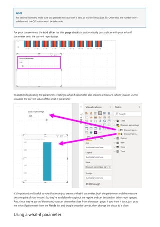 NOTE
Using a what-if parameter
For decimal numbers, make sure you precede the value with a zero, as in 0.50 versus just .50. Otherwise, the number won't
validate and the OK button won't be selectable.
For your convenience, the Add slicer to this page checkbox automatically puts a slicer with your what-if
parameter onto the current report page.
In addition to creating the parameter, creating a what-if parameter also creates a measure, which you can use to
visualize the current value of the what-if parameter.
It's important and useful to note that once you create a what-if parameter, both the parameter and the measure
become part of your model. So, they're available throughout the report and can be used on other report pages.
And, since they're part of the model, you can delete the slicer from the report page. If you want it back, just grab
the what-if parameter from the Fields list and drag it onto the canvas, then change the visual to a slicer.
 