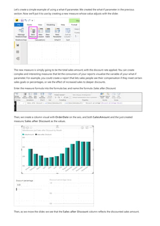 Let's create a simple example of using a what-if parameter. We created the what-if parameter in the previous
section. Now we'll put it to use by creating a new measure whose value adjusts with the slider.
The new measure is simply going to be the total sales amount, with the discount rate applied. You can create
complex and interesting measures that let the consumers of your reports visualize the variable of your what-if
parameter. For example, you could create a report that lets sales people see their compensation if they meet certain
sales goals or percentages, or see the effect of increased sales to deeper discounts.
Enter the measure formula into the formula bar, and name the formula Sales after Discount.
Then, we create a column visual with OrderDate on the axis, and both SalesAmount and the just-created
measure, Sales after Discount as the values.
Then, as we move the slider, we see that the Sales after Discount column reflects the discounted sales amount.
 