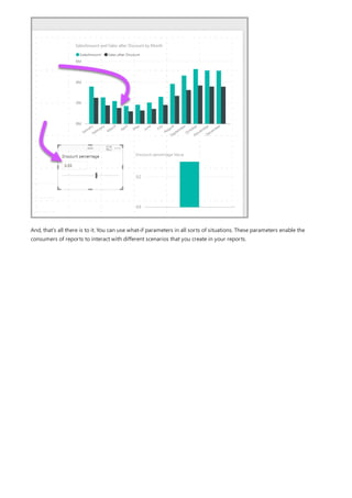 And, that's all there is to it. You can use what-if parameters in all sorts of situations. These parameters enable the
consumers of reports to interact with different scenarios that you create in your reports.
 