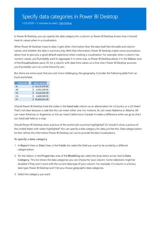 Specify data categories in Power BI Desktop
1/23/2020 • 2 minutes to read • Edit Online
In Power BI Desktop, you can specify the data category for a column so Power BI Desktop knows how it should
treat its values when in a visualization.
When Power BI Desktop imports data, it gets other information than the data itself, like the table and column
names, and whether the data is a primary key. With that information, Power BI Desktop makes some assumptions
about how to give you a good default experience when creating a visualization. For example, when a column has
numeric values, you’ll probably want to aggregate it in some way, so Power BI Desktop places it in the Values area
of the Visualizations pane. Or, for a column with date-time values on a line chart, Power BI Desktop assumes
you’ll probably use it as a time hierarchy axis.
But, there are some cases that are a bit more challenging, like geography. Consider the following table from an
Excel worksheet:
Should Power BI Desktop treat the codes in the GeoCode column as an abbreviation for a Country or a US State?
That's not clear because a code like this can mean either one. For instance, AL can mean Alabama or Albania, AR
can mean Arkansas or Argentina, or CA can mean California or Canada. It makes a difference when we go to chart
our GeoCode field on a map.
Should Power BI Desktop show a picture of the world with countries highlighted? Or should it show a picture of
the United States with states highlighted? You can specify a data category for data just like this. Data categorization
further refines the information Power BI Desktop can use to provide the best visualizations.
To specify a data category
1. In Report View or Data View, in the Fields list, select the field you want to be sorted by a different
categorization.
2. On the ribbon, in the Properties area of the Modeling tab, select the drop-down arrow next to Data
Category. This list shows the data categories you can choose for your column. Some selections might be
disabled if they won’t work with the current data type of your column. For example, if a column is a binary
data type, Power BI Desktop won’t let you choose geographic data categories.
3. Select the category you want.
 