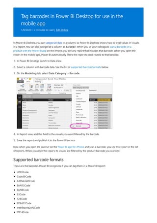Tag barcodes in Power BI Desktop for use in the
mobile app
1/8/2020 • 2 minutes to read • Edit Online
Supported barcode formats
In Power BI Desktop, you can categorize data in a column, so Power BI Desktop knows how to treat values in visuals
in a report. You can also categorize a column as Barcode. When you or your colleagues scan a barcode on a
product with the Power BI app on the iPhone, you see any report that includes that barcode. When you open the
report in the mobile app, Power BI automatically filters the report to data related to that barcode.
1. In Power BI Desktop, switch to Data View.
2. Select a column with barcode data. See the list of supported barcode formats below.
3. On the Modeling tab, select Data Category > Barcode.
4. In Report view, add this field to the visuals you want filtered by the barcode.
5. Save the report and publish it to the Power BI service.
Now when you open the scanner on the Power BI app for iPhone and scan a barcode, you see this report in the list
of reports. When you open the report, its visuals are filtered by the product barcode you scanned.
These are the barcodes Power BI recognizes if you can tag them in a Power BI report:
UPCECode
Code39Code
A39Mod43Code
EAN13Code
EAN8Code
93Code
128Code
PDF417Code
Interleaved2of5Code
ITF14Code
 
