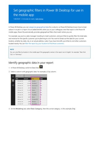Set geographic filters in Power BI Desktop for use in
the mobile app
1/8/2020 • 2 minutes to read • Edit Online
NOTE
Identify geographic data in your report
In Power BI Desktop, you can categorize geographical data for a column, so Power BI Desktop knows how to treat
values in visuals in a report. As an added benefit, when you or your colleagues view that report in the Power BI
mobile apps, Power BI automatically provides geographical filters that match where you are.
For example, say you're a sales manager traveling to meet customers, and you'd like to quickly filter the total sales
and revenue for the specific customer you're planning to visit. You want to break out the data for your current
location, whether by state, city, or an actual address. Later, if you have time left, you'd like to visit other customers
located nearby. You can filter the report by your location to find those customers.
You can only filter by location in the mobile app if the geographic names in the report are in English for example, "New York
City" or "Germany".
1. In Power BI Desktop, switch to Data View .
2. Select a column with geographic data for example, a City column.
3. On the Modeling tab, select Data Category, then the correct category in this example, City.
 