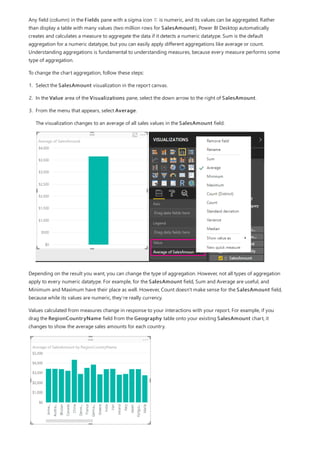 Any field (column) in the Fields pane with a sigma icon is numeric, and its values can be aggregated. Rather
than display a table with many values (two million rows for SalesAmount), Power BI Desktop automatically
creates and calculates a measure to aggregate the data if it detects a numeric datatype. Sum is the default
aggregation for a numeric datatype, but you can easily apply different aggregations like average or count.
Understanding aggregations is fundamental to understanding measures, because every measure performs some
type of aggregation.
To change the chart aggregation, follow these steps:
1. Select the SalesAmount visualization in the report canvas.
2. In the Value area of the Visualizations pane, select the down arrow to the right of SalesAmount.
3. From the menu that appears, select Average.
The visualization changes to an average of all sales values in the SalesAmount field.
Depending on the result you want, you can change the type of aggregation. However, not all types of aggregation
apply to every numeric datatype. For example, for the SalesAmount field, Sum and Average are useful, and
Minimum and Maximum have their place as well. However, Count doesn't make sense for the SalesAmount field,
because while its values are numeric, they’re really currency.
Values calculated from measures change in response to your interactions with your report. For example, if you
drag the RegionCountryName field from the Geography table onto your existing SalesAmount chart, it
changes to show the average sales amounts for each country.
 