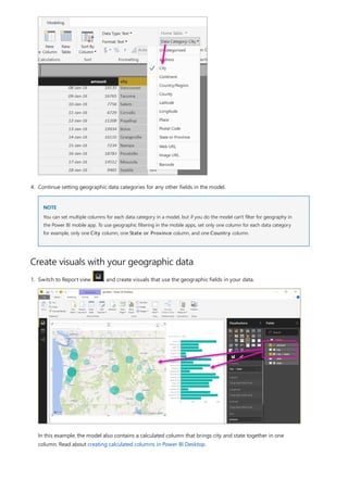 Create visuals with your geographic data
NOTE
4. Continue setting geographic data categories for any other fields in the model.
You can set multiple columns for each data category in a model, but if you do the model can't filter for geography in
the Power BI mobile app. To use geographic filtering in the mobile apps, set only one column for each data category
for example, only one City column, one State or Province column, and one Country column.
1. Switch to Report view , and create visuals that use the geographic fields in your data.
In this example, the model also contains a calculated column that brings city and state together in one
column. Read about creating calculated columns in Power BI Desktop.
 