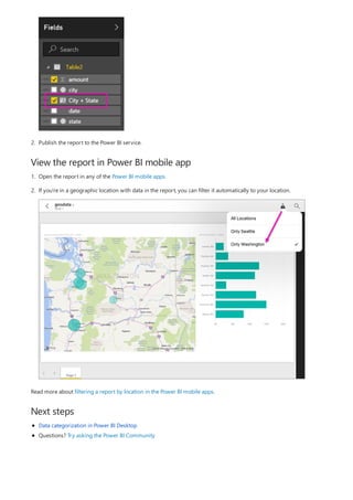 View the report in Power BI mobile app
Next steps
2. Publish the report to the Power BI service.
1. Open the report in any of the Power BI mobile apps.
2. If you're in a geographic location with data in the report, you can filter it automatically to your location.
Read more about filtering a report by location in the Power BI mobile apps.
Data categorization in Power BI Desktop
Questions? Try asking the Power BI Community
 