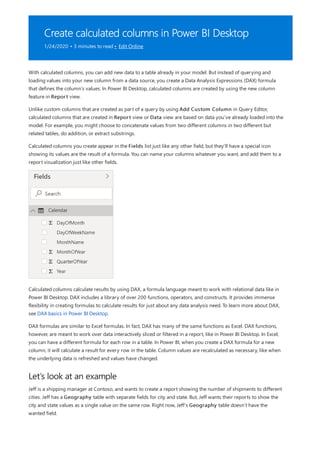 Create calculated columns in Power BI Desktop
1/24/2020 • 3 minutes to read • Edit Online
Let’s look at an example
With calculated columns, you can add new data to a table already in your model. But instead of querying and
loading values into your new column from a data source, you create a Data Analysis Expressions (DAX) formula
that defines the column’s values. In Power BI Desktop, calculated columns are created by using the new column
feature in Report view.
Unlike custom columns that are created as part of a query by using Add Custom Column in Query Editor,
calculated columns that are created in Report view or Data view are based on data you’ve already loaded into the
model. For example, you might choose to concatenate values from two different columns in two different but
related tables, do addition, or extract substrings.
Calculated columns you create appear in the Fields list just like any other field, but they’ll have a special icon
showing its values are the result of a formula. You can name your columns whatever you want, and add them to a
report visualization just like other fields.
Calculated columns calculate results by using DAX, a formula language meant to work with relational data like in
Power BI Desktop. DAX includes a library of over 200 functions, operators, and constructs. It provides immense
flexibility in creating formulas to calculate results for just about any data analysis need. To learn more about DAX,
see DAX basics in Power BI Desktop.
DAX formulas are similar to Excel formulas. In fact, DAX has many of the same functions as Excel. DAX functions,
however, are meant to work over data interactively sliced or filtered in a report, like in Power BI Desktop. In Excel,
you can have a different formula for each row in a table. In Power BI, when you create a DAX formula for a new
column, it will calculate a result for every row in the table. Column values are recalculated as necessary, like when
the underlying data is refreshed and values have changed.
Jeff is a shipping manager at Contoso, and wants to create a report showing the number of shipments to different
cities. Jeff has a Geography table with separate fields for city and state. But, Jeff wants their reports to show the
city and state values as a single value on the same row. Right now, Jeff’s Geography table doesn’t have the
wanted field.
 
