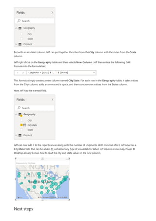 Next steps
But with a calculated column, Jeff can put together the cities from the City column with the states from the State
column.
Jeff right clicks on the Geography table and then selects New Column. Jeff then enters the following DAX
formula into the formula bar:
This formula simply creates a new column named CityState. For each row in the Geography table, it takes values
from the City column, adds a comma and a space, and then concatenates values from the State column.
Now Jeff has the wanted field.
Jeff can now add it to the report canvas along with the number of shipments. With minimal effort, Jeff now has a
CityState field that can be added to just about any type of visualization. When Jeff creates a new map, Power BI
Desktop already knows how to read the city and state values in the new column.
 