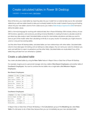 Create calculated tables in Power BI Desktop
1/9/2020 • 2 minutes to read • Edit Online
Create a calculated table
Most of the time, you create tables by importing data into your model from an external data source. But calculated
tables let you add new tables based on data you've already loaded into the model. Instead of querying and loading
values into your new table's columns from a data source, you create a Data Analysis Expressions (DAX) formula to
define the table's values.
DAX is a formula language for working with relational data, like in Power BI Desktop. DAX includes a library of over
200 functions, operators, and constructs, providing immense flexibility in creating formulas to calculate results for
just about any data analysis need. Calculated tables are best for intermediate calculations and data you want to
store as part of the model, rather than calculating on the fly or as query results. For example, you might choose to
union or cross join two existing tables.
Just like other Power BI Desktop tables, calculated tables can have relationships with other tables. Calculated table
columns have data types, formatting, and can belong to a data category. You can name your columns whatever you
want, and add them to report visualizations just like other fields. Calculated tables are recalculated if any of the
tables they pull data from are refreshed or updated.
You create calculated tables by using the New Table feature in Report View or Data View of Power BI Desktop.
For example, imagine you're a personnel manager who has a table of Northwest Employees and another table of
Southwest Employees. You want to combine the two tables into a single table called Western Region
Employees.
Northwest Employees
Southwest Employees
In Report View or Data View of Power BI Desktop, in the Calculations group of the Modeling tab, select New
Table. It's a bit easier to do in Data View, because then you can immediately see your new calculated table.
 