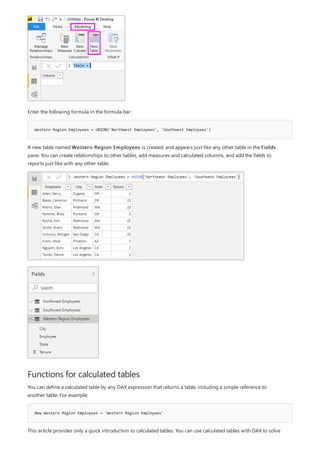 Western Region Employees = UNION('Northwest Employees', 'Southwest Employees')
Functions for calculated tables
New Western Region Employees = 'Western Region Employees'
Enter the following formula in the formula bar:
A new table named Western Region Employees is created, and appears just like any other table in the Fields
pane. You can create relationships to other tables, add measures and calculated columns, and add the fields to
reports just like with any other table.
You can define a calculated table by any DAX expression that returns a table, including a simple reference to
another table. For example:
This article provides only a quick introduction to calculated tables. You can use calculated tables with DAX to solve
 