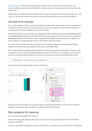 Let’s look at an example
Projected Sales = SUM('Sales'[Last Years Sales])*1.06
Data categories for measures
Analysis Expressions (DAX) formula language. DAX includes a library of over 200 functions, operators, and
constructs. Its library provides immense flexibility in creating measures to calculate results for just about any data
analysis need.
DAX formulas are a lot like Excel formulas. DAX even has many of the same functions as Excel, such like DATE , SUM
, and LEFT . But the DAX functions are meant to work with relational data like we have in Power BI Desktop.
Jan is a sales manager at Contoso. Jan has been asked to provide reseller sales projections over the next fiscal year.
Jan decides to base the estimates on last year's sales amounts, with a six percent annual increase resulting from
various promotions that are scheduled over the next six months.
To report the estimates, Jan imports last year's sales data into Power BI Desktop. Jan finds the SalesAmount field
in the Reseller Sales table. Because the imported data only contains sales amounts for last year, Jan renames the
SalesAmount field to Last Years Sales. Jan then drags Last Years Sales onto the report canvas. It appears in a
chart visualization as single value that is the sum of all reseller sales from last year.
Jan notices that even without specifying a calculation, one has been provided automatically. Power BI Desktop
created its own measure by summing up all of the values in Last Years Sales.
But Jan needs a measure to calculate sales projections for the coming year, which will be based on last year's sales
multiplied by 1.06 to account for the expected 6 percent increase in business. For this calculation, Jan will create a
measure. Using the New Measure feature, Jan creates a new measure, then enters the following DAX formula:
Jan then drags the new Projected Sales measure into the chart.
Quickly and with minimal effort, Jan now has a measure to calculate projected sales. Jan can further analyze the
projections by filtering on specific resellers or by adding other fields to the report.
You can also pick data categories for measures.
Among other things, data categories allow you to use measures to dynamically create URLs, and mark the data
category as a Web URL.
You could create tables that display the measures as Web URLs, and be able to click on the URL that's created based
 
