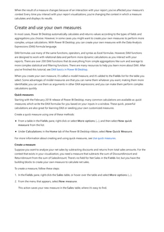 Create and use your own measures
Quick measures
Create a measure
When the result of a measure changes because of an interaction with your report, you've affected your measure’s
context. Every time you interact with your report visualizations, you're changing the context in which a measure
calculates and displays its results.
In most cases, Power BI Desktop automatically calculates and returns values according to the types of fields and
aggregations you choose. However, in some cases you might want to create your own measures to perform more
complex, unique calculations. With Power BI Desktop, you can create your own measures with the Data Analysis
Expressions (DAX) formula language.
DAX formulas use many of the same functions, operators, and syntax as Excel formulas. However, DAX functions
are designed to work with relational data and perform more dynamic calculations as you interact with your
reports. There are over 200 DAX functions that do everything from simple aggregations like sum and average to
more complex statistical and filtering functions. There are many resources to help you learn more about DAX. After
you've finished this tutorial, see DAX basics in Power BI Desktop.
When you create your own measure, it's called a model measure, and it's added to the Fields list for the table you
select. Some advantages of model measures are that you can name them whatever you want, making them more
identifiable; you can use them as arguments in other DAX expressions; and you can make them perform complex
calculations quickly.
Starting with the February 2018 release of Power BI Desktop, many common calculations are available as quick
measures, which write the DAX formulas for you based on your inputs in a window. These quick, powerful
calculations are also great for learning DAX or seeding your own customized measures.
Create a quick measure using one of these methods:
From a table in the Fields pane, right-click or select More options (...), and then select New quick
measure from the list.
Under Calculations in the Home tab of the Power BI Desktop ribbon, select New Quick Measure.
For more information about creating and using quick measures, see Use quick measures.
Suppose you want to analyze your net sales by subtracting discounts and returns from total sales amounts. For the
context that exists in your visualization, you need a measure that subtracts the sum of DiscountAmount and
ReturnAmount from the sum of SalesAmount. There's no field for Net Sales in the Fields list, but you have the
building blocks to create your own measure to calculate net sales.
To create a measure, follow these steps:
1. In the Fields pane, right-click the Sales table, or hover over the table and select More options (...).
2. From the menu that appears, select New measure.
This action saves your new measure in the Sales table, where it's easy to find.
 