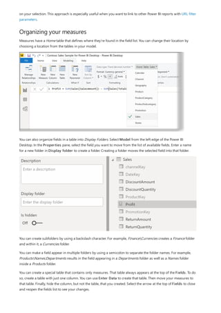 Organizing your measures
on your selection. This approach is especially useful when you want to link to other Power BI reports with URL filter
parameters.
Measures have a Home table that defines where they're found in the field list. You can change their location by
choosing a location from the tables in your model.
You can also organize fields in a table into Display Folders. Select Model from the left edge of the Power BI
Desktop. In the Properties pane, select the field you want to move from the list of available fields. Enter a name
for a new folder in Display folder to create a folder. Creating a folder moves the selected field into that folder.
You can create subfolders by using a backslash character. For example, FinanceCurrencies creates a Finance folder
and within it, a Currencies folder.
You can make a field appear in multiple folders by using a semicolon to separate the folder names. For example,
ProductsNames;Departments results in the field appearing in a Departments folder as well as a Names folder
inside a Products folder.
You can create a special table that contains only measures. That table always appears at the top of the Fields. To do
so, create a table with just one column. You can use Enter Data to create that table. Then move your measures to
that table. Finally, hide the column, but not the table, that you created. Select the arrow at the top of Fields to close
and reopen the fields list to see your changes.
 