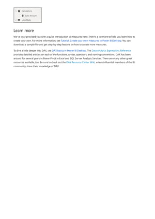 Learn more
We’ve only provided you with a quick introduction to measures here. There’s a lot more to help you learn how to
create your own. For more information, see Tutorial: Create your own measures in Power BI Desktop. You can
download a sample file and get step-by-step lessons on how to create more measures.
To dive a little deeper into DAX, see DAX basics in Power BI Desktop. The Data Analysis Expressions Reference
provides detailed articles on each of the functions, syntax, operators, and naming conventions. DAX has been
around for several years in Power Pivot in Excel and SQL Server Analysis Services. There are many other great
resources available, too. Be sure to check out the DAX Resource Center Wiki, where influential members of the BI
community share their knowledge of DAX.
 