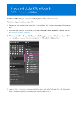 Import and display KPIs in Power BI
11/8/2019 • 2 minutes to read • Edit Online
With Power BI Desktop, you can import and display KPIs in tables, matrices, and cards.
Follow these steps to import and display KPIs.
1. Start with an Excel workbook that has a Power Pivot model and KPIs. This exercise uses a workbook named
KPIs.
2. Import the Excel workbook into Power BI, using File -> Import -> Excel workbook contents. You can
also learn how to import workbooks.
3. After import into Power BI, your KPI will appear in the Fields pane, marked with the icon. To use a KPI in
your report, be sure to expand its contents, exposing the Value, Goal, and Status fields.
4. Imported KPIs are best used in standard visualization types, such as the Table type. Power BI also includes
the KPI visualization type, which should only be used to create new KPIs.
 