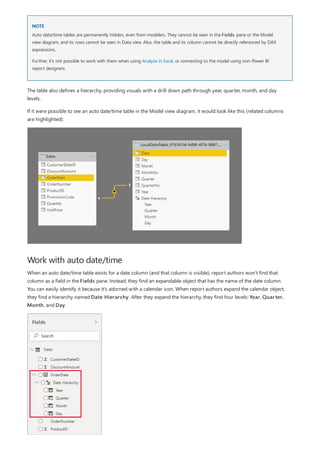 NOTE
Work with auto date/time
Auto date/time tables are permanently hidden, even from modelers. They cannot be seen in the Fields pane or the Model
view diagram, and its rows cannot be seen in Data view. Also, the table and its column cannot be directly referenced by DAX
expressions.
Further, it's not possible to work with them when using Analyze in Excel, or connecting to the model using non-Power BI
report designers.
The table also defines a hierarchy, providing visuals with a drill down path through year, quarter, month, and day
levels.
If it were possible to see an auto date/time table in the Model view diagram, it would look like this (related columns
are highlighted):
When an auto date/time table exists for a date column (and that column is visible), report authors won't find that
column as a field in the Fields pane. Instead, they find an expandable object that has the name of the date column.
You can easily identify it because it's adorned with a calendar icon. When report authors expand the calendar object,
they find a hierarchy named Date Hierarchy. After they expand the hierarchy, they find four levels: Year, Quarter,
Month, and Day.
 