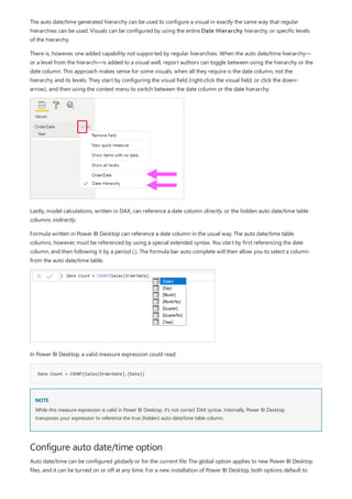 Date Count = COUNT(Sales[OrderDate].[Date])
NOTE
Configure auto date/time option
The auto date/time generated hierarchy can be used to configure a visual in exactly the same way that regular
hierarchies can be used. Visuals can be configured by using the entire Date Hierarchy hierarchy, or specific levels
of the hierarchy.
There is, however, one added capability not supported by regular hierarchies. When the auto date/time hierarchy—
or a level from the hierarch—is added to a visual well, report authors can toggle between using the hierarchy or the
date column. This approach makes sense for some visuals, when all they require is the date column, not the
hierarchy and its levels. They start by configuring the visual field (right-click the visual field, or click the down-
arrow), and then using the context menu to switch between the date column or the date hierarchy.
Lastly, model calculations, written in DAX, can reference a date column directly, or the hidden auto date/time table
columns indirectly.
Formula written in Power BI Desktop can reference a date column in the usual way. The auto date/time table
columns, however, must be referenced by using a special extended syntax. You start by first referencing the date
column, and then following it by a period (.). The formula bar auto complete will then allow you to select a column
from the auto date/time table.
In Power BI Desktop, a valid measure expression could read:
While this measure expression is valid in Power BI Desktop, it's not correct DAX syntax. Internally, Power BI Desktop
transposes your expression to reference the true (hidden) auto date/time table column.
Auto date/time can be configured globally or for the current file. The global option applies to new Power BI Desktop
files, and it can be turned on or off at any time. For a new installation of Power BI Desktop, both options default to
 