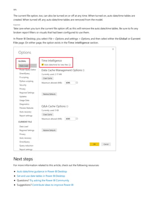 Caution
Next steps
on.
The current file option, too, can also be turned on or off at any time. When turned on, auto date/time tables are
created. When turned off, any auto date/time tables are removed from the model.
Take care when you turn the current file option off, as this will remove the auto date/time tables. Be sure to fix any
broken report filters or visuals that had been configured to use them.
In Power BI Desktop, you select File > Options and settings > Options, and then select either the Global or Current
File page. On either page, the option exists in the Time intelligence section.
For more information related to this article, check out the following resources:
Auto date/time guidance in Power BI Desktop
Set and use date tables in Power BI Desktop
Questions? Try asking the Power BI Community
Suggestions? Contribute ideas to improve Power BI
 