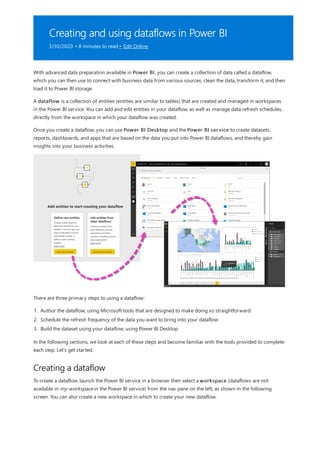 Creating and using dataflows in Power BI
3/30/2020 • 8 minutes to read • Edit Online
Creating a dataflow
With advanced data preparation available in Power BI, you can create a collection of data called a dataflow,
which you can then use to connect with business data from various sources, clean the data, transform it, and then
load it to Power BI storage.
A dataflow is a collection of entities (entities are similar to tables) that are created and managed in workspaces
in the Power BI service. You can add and edit entities in your dataflow, as well as manage data refresh schedules,
directly from the workspace in which your dataflow was created.
Once you create a dataflow, you can use Power BI Desktop and the Power BI service to create datasets,
reports, dashboards, and apps that are based on the data you put into Power BI dataflows, and thereby gain
insights into your business activities.
There are three primary steps to using a dataflow:
1. Author the dataflow, using Microsoft tools that are designed to make doing so straightforward
2. Schedule the refresh frequency of the data you want to bring into your dataflow
3. Build the dataset using your dataflow, using Power BI Desktop
In the following sections, we look at each of these steps and become familiar with the tools provided to complete
each step. Let's get started.
To create a dataflow, launch the Power BI service in a browser then select a workspace (dataflows are not
available in my-workspace in the Power BI service) from the nav pane on the left, as shown in the following
screen. You can also create a new workspace in which to create your new dataflow.
 