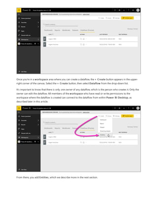 Once you're in a workspace area where you can create a dataflow, the + Create button appears in the upper-
right corner of the canvas. Select the + Create button, then select Dataflow from the drop-down list.
It's important to know that there is only one owner of any dataflow, which is the person who creates it. Only the
owner can edit the dataflow. All members of the workspace who have read or write permissions to the
workspace where the dataflow is created can connect to the dataflow from within Power BI Desktop, as
described later in this article.
From there, you add Entities, which we describe more in the next section.
 