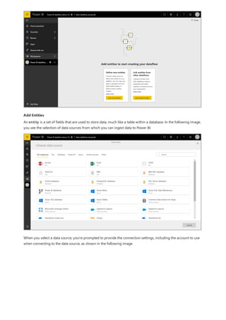 Add Entities
An entity is a set of fields that are used to store data, much like a table within a database. In the following image,
you see the selection of data sources from which you can ingest data to Power BI.
When you select a data source, you're prompted to provide the connection settings, including the account to use
when connecting to the data source, as shown in the following image.
 