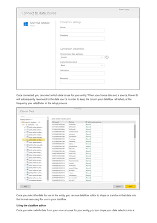 Using the dataflow editor
Once connected, you can select which data to use for your entity. When you choose data and a source, Power BI
will subsequently reconnect to the data source in order to keep the data in your dataflow refreshed, at the
frequency you select later in the setup process.
Once you select the data for use in the entity, you can use dataflow editor to shape or transform that data into
the format necessary for use in your dataflow.
Once you select which data from your source to use for your entity, you can shape your data selection into a
 