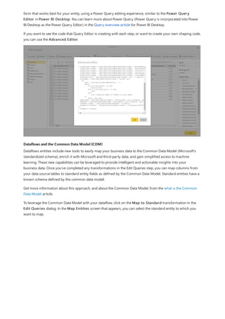 Dataflows and the Common Data Model (CDM)
form that works best for your entity, using a Power Query editing experience, similar to the Power Query
Editor in Power BI Desktop. You can learn more about Power Query (Power Query is incorporated into Power
BI Desktop as the Power Query Editor) in the Query overview article for Power BI Desktop.
If you want to see the code that Query Editor is creating with each step, or want to create your own shaping code,
you can use the Advanced Editor.
Dataflows entities include new tools to easily map your business data to the Common Data Model (Microsoft's
standardized schema), enrich it with Microsoft and third-party data, and gain simplified access to machine
learning. These new capabilities can be leveraged to provide intelligent and actionable insights into your
business data. Once you've completed any transformations in the Edit Queries step, you can map columns from
your data source tables to standard entity fields as defined by the Common Data Model. Standard entities have a
known schema defined by the common data model.
Get more information about this approach, and about the Common Data Model, from the what is the Common
Data Model article.
To leverage the Common Data Model with your dataflow, click on the Map to Standard transformation in the
Edit Queries dialog. In the Map Entities screen that appears, you can select the standard entity to which you
want to map.
 