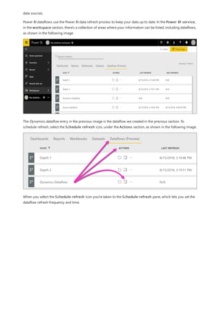 data sources.
Power BI dataflows use the Power BI data refresh process to keep your data up to date. In the Power BI service,
in the workspace section, there's a collection of areas where your information can be listed, including dataflows,
as shown in the following image.
The Dynamics dataflow entry in the previous image is the dataflow we created in the previous section. To
schedule refresh, select the Schedule refresh icon, under the Actions section, as shown in the following image.
When you select the Schedule refresh icon you're taken to the Schedule refresh pane, which lets you set the
dataflow refresh frequency and time.
 
