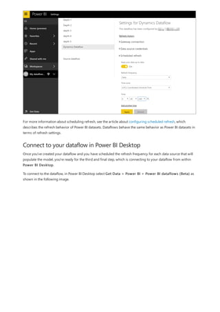 Connect to your dataflow in Power BI Desktop
For more information about scheduling refresh, see the article about configuring scheduled refresh, which
describes the refresh behavior of Power BI datasets. Dataflows behave the same behavior as Power BI datasets in
terms of refresh settings.
Once you've created your dataflow and you have scheduled the refresh frequency for each data source that will
populate the model, you're ready for the third and final step, which is connecting to your dataflow from within
Power BI Desktop.
To connect to the dataflow, in Power BI Desktop select Get Data > Power BI > Power BI dataflows (Beta) as
shown in the following image.
 