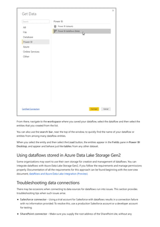 Using dataflows stored in Azure Data Lake Storage Gen2
Troubleshooting data connections
From there, navigate to the workspace where you saved your dataflow, select the dataflow and then select the
entities that you created from the list.
You can also use the search bar, near the top of the window, to quickly find the name of your dataflow or
entities from among many dataflow entities.
When you select the entity and then select the Load button, the entities appear in the Fields pane in Power BI
Desktop, and appear and behave just like tables from any other dataset.
Some organizations may want to use their own storage for creation and management of dataflows. You can
integrate dataflows with Azure Data Lake Storage Gen2, if you follow the requirements and manage permissions
properly. Documentation of all the requirements for this approach can be found beginning with the overview
document, dataflows and Azure Data Lake integration (Preview).
There may be occasions when connecting to data sources for dataflows run into issues. This section provides
troubleshooting tips when such issues arise.
Salesforce connector - Using a trial account for Salesforce with dataflows results in a connection failure
with no information provided. To resolve this, use a production Salesforce account or a developer account
for testing.
SharePoint connector - Make sure you supply the root address of the SharePoint site, without any
 