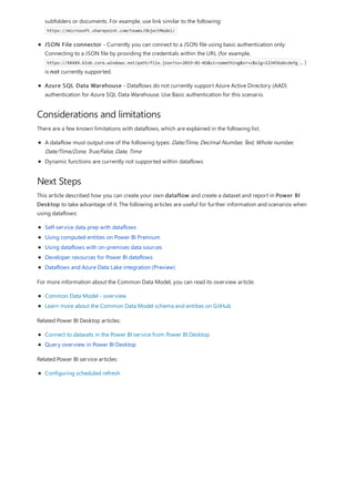 Considerations and limitations
Next Steps
subfolders or documents. For example, use link similar to the following:
https://microsoft.sharepoint.com/teams/ObjectModel/
JSON File connector - Currently you can connect to a JSON file using basic authentication only.
Connecting to a JSON file by providing the credentials within the URL (for example,
https://XXXXX.blob.core.windows.net/path/file.json?sv=2019-01-01&si=something&sr=c&sig=123456abcdefg ... )
is not currently supported.
Azure SQL Data Warehouse - Dataflows do not currently support Azure Active Directory (AAD)
authentication for Azure SQL Data Warehouse. Use Basic authentication for this scenario.
There are a few known limitations with dataflows, which are explained in the following list.
A dataflow must output one of the following types: Date/Time, Decimal Number, Text, Whole number,
Date/Time/Zone, True/False, Date, Time
Dynamic functions are currently not supported within dataflows
This article described how you can create your own dataflow and create a dataset and report in Power BI
Desktop to take advantage of it. The following articles are useful for further information and scenarios when
using dataflows:
Self-service data prep with dataflows
Using computed entities on Power BI Premium
Using dataflows with on-premises data sources
Developer resources for Power BI dataflows
Dataflows and Azure Data Lake integration (Preview)
For more information about the Common Data Model, you can read its overview article:
Common Data Model - overview
Learn more about the Common Data Model schema and entities on GitHub
Related Power BI Desktop articles:
Connect to datasets in the Power BI service from Power BI Desktop
Query overview in Power BI Desktop
Related Power BI service articles:
Configuring scheduled refresh
 