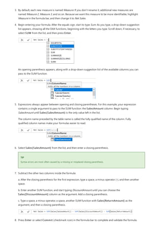 TIP
3. By default, each new measure is named Measure. If you don’t rename it, additional new measures are
named Measure 2, Measure 3, and so on. Because we want this measure to be more identifiable, highlight
Measure in the formula bar, and then change it to Net Sales.
4. Begin entering your formula. After the equals sign, start to type Sum. As you type, a drop-down suggestion
list appears, showing all the DAX functions, beginning with the letters you type. Scroll down, if necessary, to
select SUM from the list, and then press Enter.
An opening parenthesis appears, along with a drop-down suggestion list of the available columns you can
pass to the SUM function.
5. Expressions always appear between opening and closing parentheses. For this example, your expression
contains a single argument to pass to the SUM function: the SalesAmount column. Begin typing
SalesAmount until Sales(SalesAmount) is the only value left in the list.
The column name preceded by the table name is called the fully qualified name of the column. Fully
qualified column names make your formulas easier to read.
6. Select Sales[SalesAmount] from the list, and then enter a closing parenthesis.
Syntax errors are most often caused by a missing or misplaced closing parenthesis.
7. Subtract the other two columns inside the formula:
a. After the closing parenthesis for the first expression, type a space, a minus operator (-), and then another
space.
b. Enter another SUM function, and start typing DiscountAmount until you can choose the
Sales[DiscountAmount] column as the argument. Add a closing parenthesis.
c. Type a space, a minus operator, a space, another SUM function with Sales[ReturnAmount] as the
argument, and then a closing parenthesis.
8. Press Enter or select Commit (checkmark icon) in the formula bar to complete and validate the formula.
 